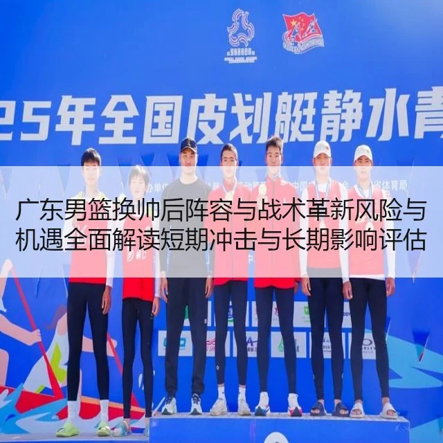 广东男篮换帅后阵容与战术革新风险与机遇全面解读短期冲击与长期影响评估